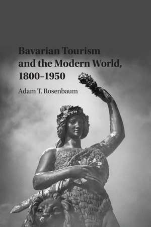 Bavarian Tourism and the Modern World, 1800–1950 de Adam T. Rosenbaum