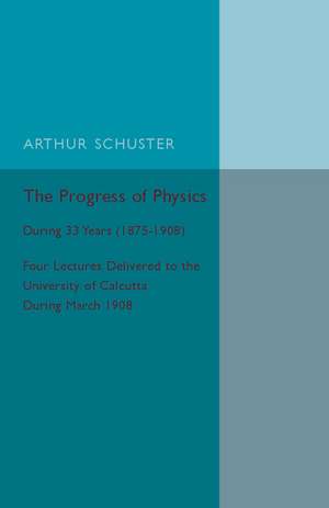 The Progress of Physics: During 33 Years (1875–1908), Four Lectures Delivered to the University of Calcutta during March 1908 de Arthur Schuster