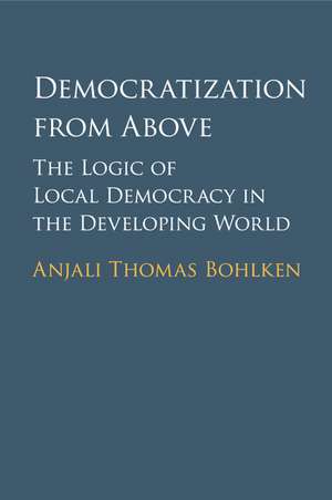 Democratization from Above: The Logic of Local Democracy in the Developing World de Anjali Thomas Bohlken