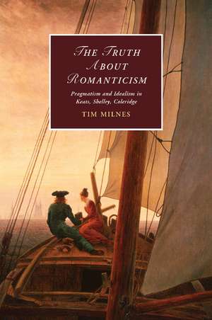 The Truth about Romanticism: Pragmatism and Idealism in Keats, Shelley, Coleridge de Tim Milnes