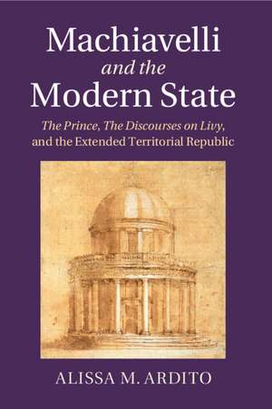 Machiavelli and the Modern State: The Prince, the Discourses on Livy, and the Extended Territorial Republic de Alissa M. Ardito