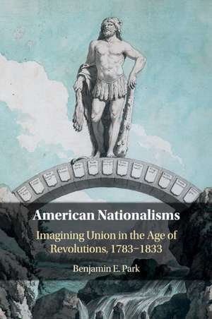 American Nationalisms: Imagining Union in the Age of Revolutions, 1783–1833 de Benjamin E. Park