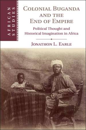 Colonial Buganda and the End of Empire: Political Thought and Historical Imagination in Africa de Jonathon L. Earle