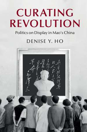 Curating Revolution: Politics on Display in Mao's China de Denise Y. Ho