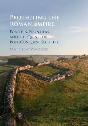 Protecting the Roman Empire: Fortlets, Frontiers, and the Quest for Post-Conquest Security de Matthew Symonds