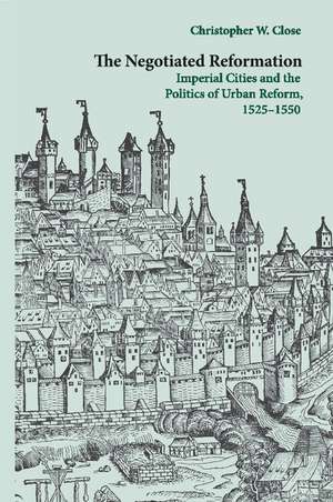 The Negotiated Reformation: Imperial Cities and the Politics of Urban Reform, 1525–1550 de Christopher W. Close