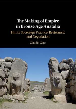 The Making of Empire in Bronze Age Anatolia: Hittite Sovereign Practice, Resistance, and Negotiation de Claudia Glatz