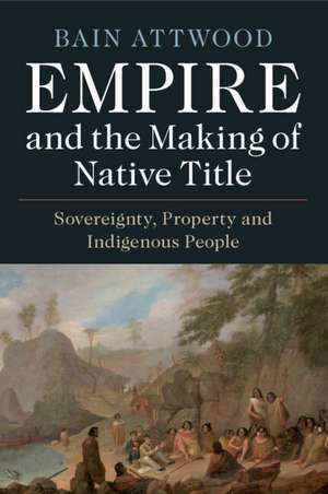 Empire and the Making of Native Title: Sovereignty, Property and Indigenous People de Bain Attwood