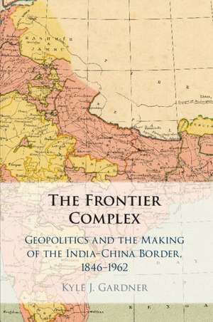 The Frontier Complex: Geopolitics and the Making of the India-China Border, 1846–1962 de Kyle J. Gardner