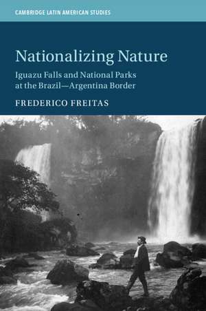 Nationalizing Nature: Iguazu Falls and National Parks at the Brazil-Argentina Border de Frederico Freitas