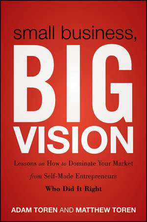 Small Business, Big Vision – Lessons on How to Dominate Your Market from Self–Made Entrepreneurs Who Did it Right de M Toren