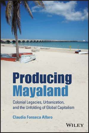 Producing Mayaland – Colonial Legacies, Urbanization, and the Unfolding of Global Capitalism de C Fonseca Alfaro