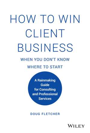 How to Win Client Business When You Don′t Know Where to Start – A Rainmaking Guide for Consulting and Professional Services de D Fletcher