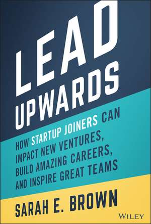 Lead Upwards: How Startup Joiners Can Impact New V entures, Build Amazing Careers, and Inspire Great Teams de S. Brown