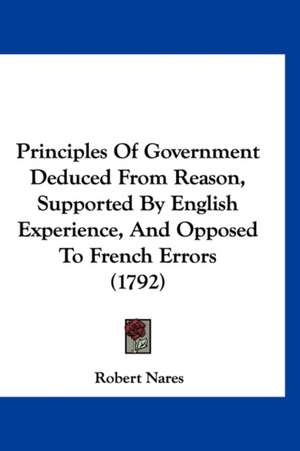 Principles Of Government Deduced From Reason, Supported By English Experience, And Opposed To French Errors (1792) de Robert Nares