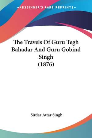 The Travels Of Guru Tegh Bahadar And Guru Gobind Singh (1876) de Sirdar Attar Singh