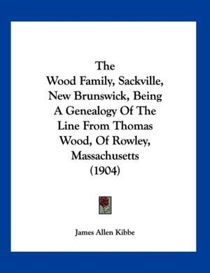 The Wood Family, Sackville, New Brunswick, Being A Genealogy Of The Line From Thomas Wood, Of Rowley, Massachusetts (1904) de James Allen Kibbe