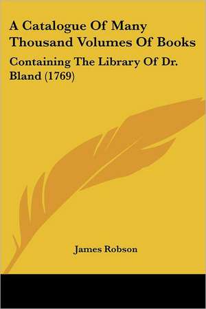 A Catalogue Of Many Thousand Volumes Of Books de James Robson