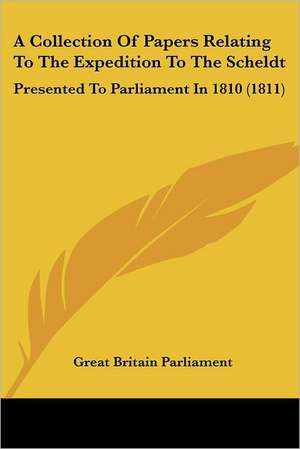 A Collection Of Papers Relating To The Expedition To The Scheldt de Great Britain Parliament