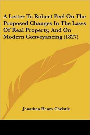 A Letter To Robert Peel On The Proposed Changes In The Laws Of Real Property, And On Modern Conveyancing (1827) de Jonathan Henry Christie