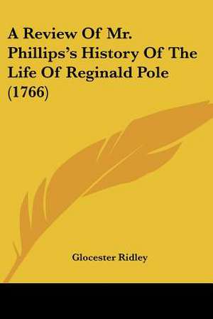 A Review Of Mr. Phillips's History Of The Life Of Reginald Pole (1766) de Glocester Ridley