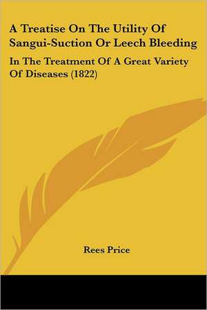 A Treatise On The Utility Of Sangui-Suction Or Leech Bleeding de Rees Price