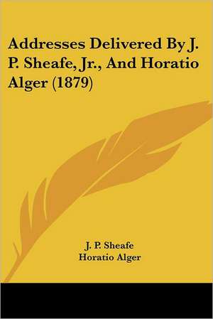 Addresses Delivered By J. P. Sheafe, Jr., And Horatio Alger (1879) de J. P. Sheafe