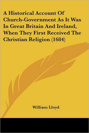 A Historical Account Of Church-Government As It Was In Great Britain And Ireland, When They First Received The Christian Religion (1684) de William Lloyd