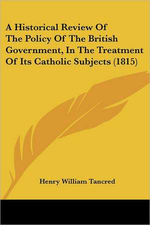 A Historical Review Of The Policy Of The British Government, In The Treatment Of Its Catholic Subjects (1815) de Henry William Tancred