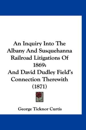 An Inquiry Into The Albany And Susquehanna Railroad Litigations Of 1869 de George Ticknor Curtis