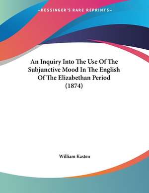 An Inquiry Into The Use Of The Subjunctive Mood In The English Of The Elizabethan Period (1874) de William Kasten