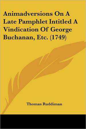 Animadversions On A Late Pamphlet Intitled A Vindication Of George Buchanan, Etc. (1749) de Thomas Ruddiman