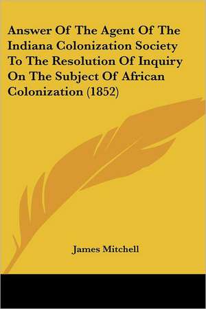 Answer Of The Agent Of The Indiana Colonization Society To The Resolution Of Inquiry On The Subject Of African Colonization (1852) de James Mitchell