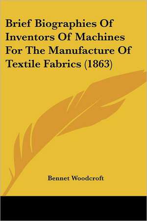 Brief Biographies Of Inventors Of Machines For The Manufacture Of Textile Fabrics (1863) de Bennet Woodcroft