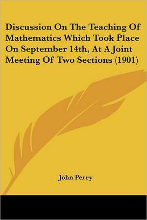 Discussion on the Teaching of Mathematics Which Took Place on September 14th, at a Joint Meeting of Two Sections (1901) de John Perry