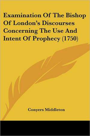 Examination Of The Bishop Of London's Discourses Concerning The Use And Intent Of Prophecy (1750) de Conyers Middleton