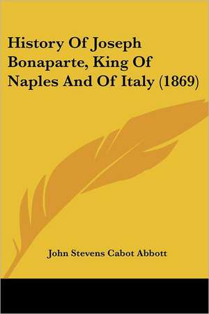 History Of Joseph Bonaparte, King Of Naples And Of Italy (1869) de John Stevens Cabot Abbott