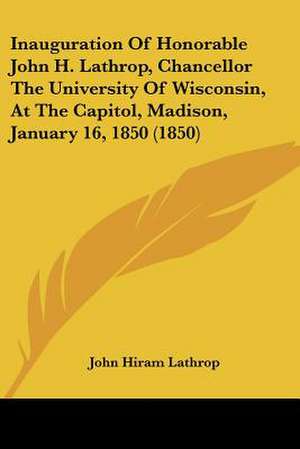 Inauguration Of Honorable John H. Lathrop, Chancellor The University Of Wisconsin, At The Capitol, Madison, January 16, 1850 (1850) de John Hiram Lathrop