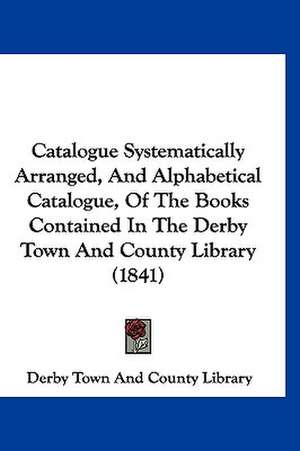 Catalogue Systematically Arranged, And Alphabetical Catalogue, Of The Books Contained In The Derby Town And County Library (1841) de Derby Town And County Library