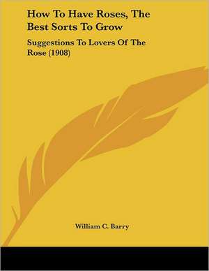 How To Have Roses, The Best Sorts To Grow de William C. Barry