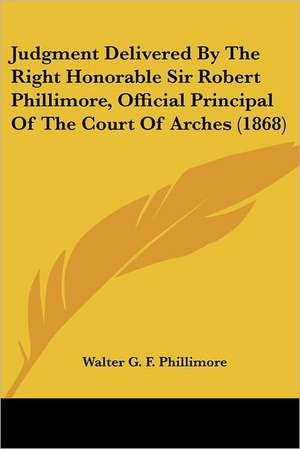 Judgment Delivered By The Right Honorable Sir Robert Phillimore, Official Principal Of The Court Of Arches (1868) de Walter G. F. Phillimore