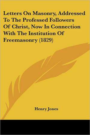 Letters On Masonry, Addressed To The Professed Followers Of Christ, Now In Connection With The Institution Of Freemasonry (1829) de Henry Jones