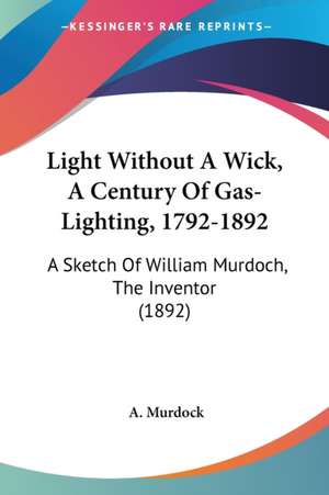 Light Without A Wick, A Century Of Gas-Lighting, 1792-1892 de A. Murdock