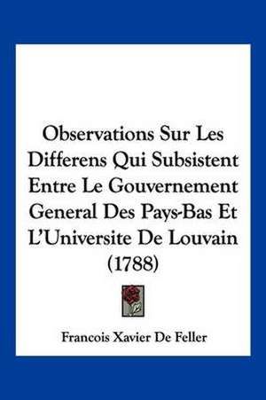 Observations Sur Les Differens Qui Subsistent Entre Le Gouvernement General Des Pays-Bas Et L'Universite De Louvain (1788) de Francois Xavier De Feller