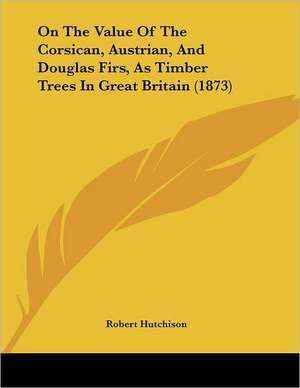 On The Value Of The Corsican, Austrian, And Douglas Firs, As Timber Trees In Great Britain (1873) de Robert Hutchison