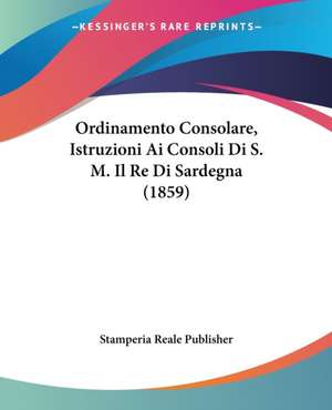 Ordinamento Consolare, Istruzioni Ai Consoli Di S. M. Il Re Di Sardegna (1859) de Stamperia Reale Publisher