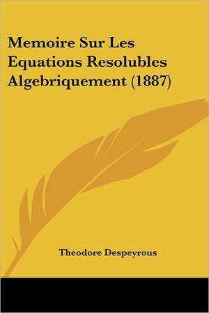 Memoire Sur Les Equations Resolubles Algebriquement (1887) de Theodore Despeyrous