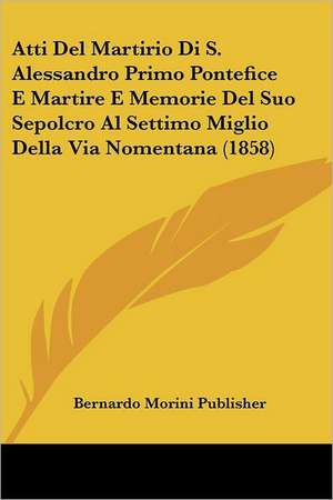 Atti Del Martirio Di S. Alessandro Primo Pontefice E Martire E Memorie Del Suo Sepolcro Al Settimo Miglio Della Via Nomentana (1858) de Bernardo Morini Publisher