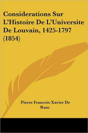 Considerations Sur L'Histoire De L'Universite De Louvain, 1425-1797 (1854) de Pierre Francois Xavier De Ram