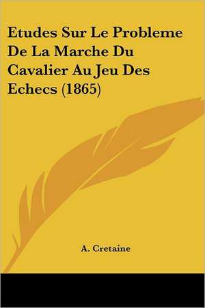 Etudes Sur Le Probleme De La Marche Du Cavalier Au Jeu Des Echecs (1865) de A. Cretaine